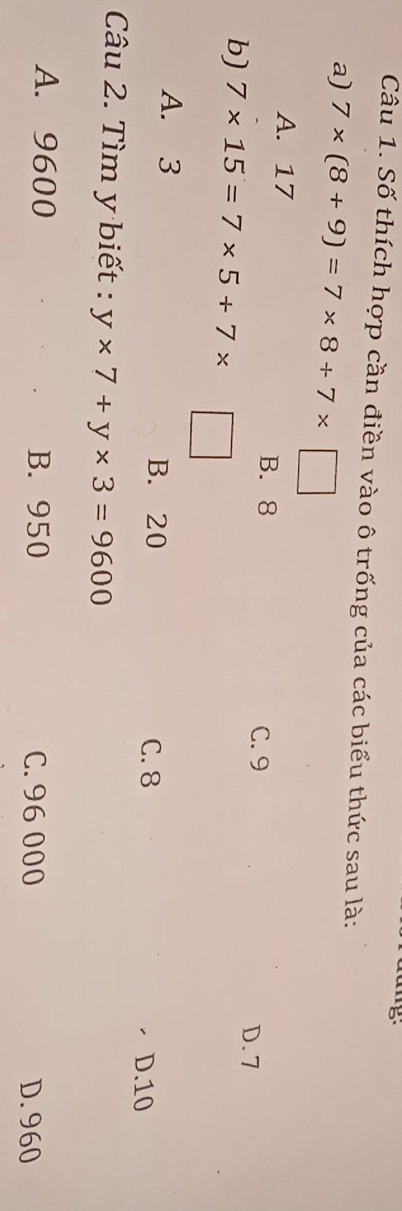 Số thích hợp cần điền vào ô trống của các biểu thức sau là:
a) 7* (8+9)=7* 8+7* □
A. 17
B. 8
C. 9
b) 7* 15=7* 5+7*
D. 7
A. 3
B. 20
C. 8 D. 10
Câu 2. Tìm y biết : y* 7+y* 3=9600
A. 9600 B. 950 C. 96 000
D. 960