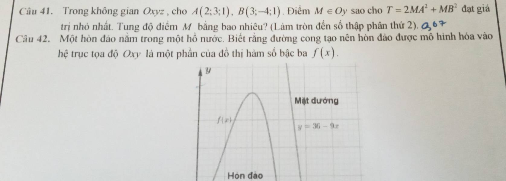 Trong không gian Oxyz , cho A(2;3;1),B(3;-4;1). Điểm M∈ Oy sao cho T=2MA^2+MB^2 đạt giá
trị nhỏ nhất. Tung độ điểm M bằng bao nhiêu? (Làm tròn đến số thập phân thứ 2). Q67
Câu 42. Một hòn đảo nằm trong một hồ nước. Biết rằng đường cong tạo nên hòn đảo được mô hình hóa vào
hệ trục tọa độ Oxy là một phần của đồ thị hàm số bậc ba f(x).
Hòn đào