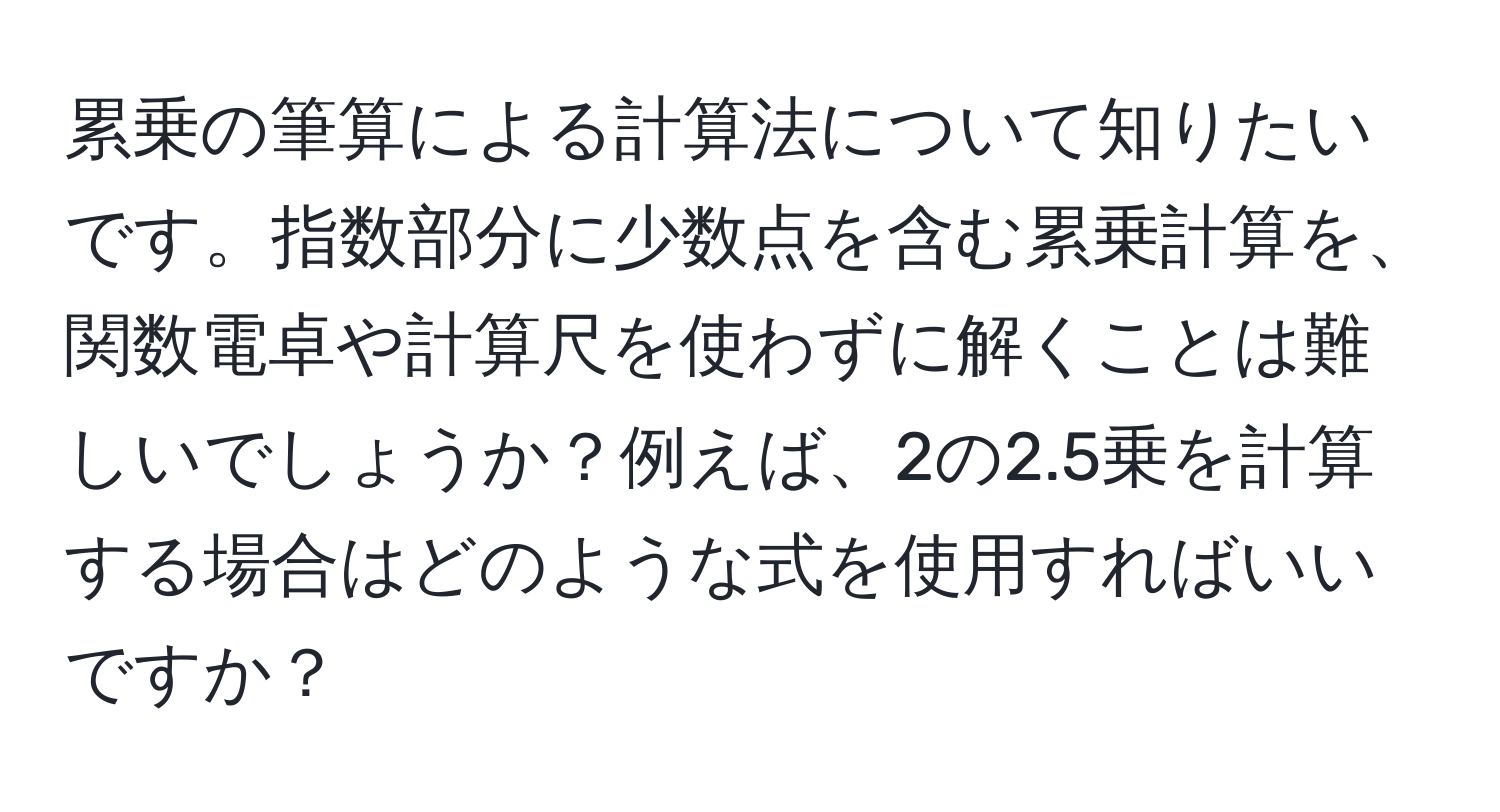 累乗の筆算による計算法について知りたいです。指数部分に少数点を含む累乗計算を、関数電卓や計算尺を使わずに解くことは難しいでしょうか？例えば、2の2.5乗を計算する場合はどのような式を使用すればいいですか？