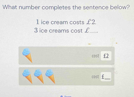 What number completes the sentence below?
1 ice cream costs £2.
3 ice creams cost €£ _ . 
cost €£2
cost €£ _