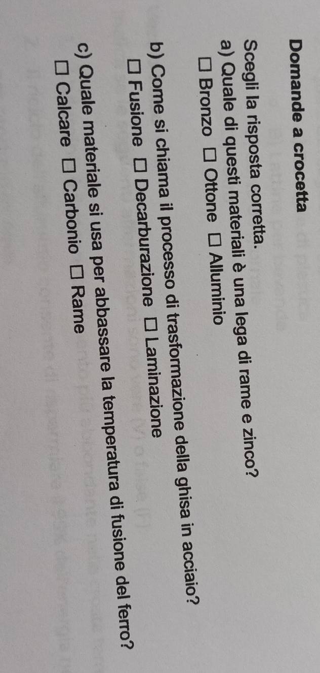 Domande a crocetta
Scegli la risposta corretta.
a) Quale di questi materiali è una lega di rame e zinco?
Bronzo - Ottone - Alluminio
b) Come si chiama il processo di trasformazione della ghisa in acciaio?
* Fusione - Decarburazione - Laminazione
c) Quale materiale si usa per abbassare la temperatura di fusione del ferro?
* Calcare É Carbonio * Rame