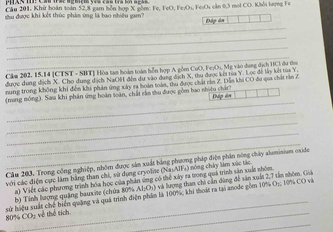 PHAN III! Cầu trấc nghiệm ycu cầu trà lới ngân.
Câu 201. Khử hoàn toàn 52,8 gam hỗn hợp X gồm: Fe, FeO, Fe₂O₃, Fe₃O₄ cần 0,3 mol CO. Khối lượng Fe
thu được khi kết thúc phản ứng là bao nhiêu gam?
Đáp án
_
_
_
_
Câu 202. 15.14 [CTST - SBT] Hòa tan hoàn toàn hỗn hợp A gồm CuO, Fe₂O₃, Mg vào dung dịch HCl dư thu
được dung dịch X. Cho dung dịch NaOH đến dự vào dung dịch X, thu được kết tủa Y. Lọc để lấy kết tủa Y,
nung trong không khí đến khi phản ứng xảy ra hoàn toàn, thu được chất rắn Z. Dẫn khí CO dư qua chất rắn Z
_
(nung nóng). Sau khi phản ứng hoàn toàn, chất rắn thu được gồm bao nhiêu chất?
Đáp án
_
_
_
_
Câu 203. Trong công nghiệp, nhôm được sản xuất bằng phương pháp điện phân nóng chảy aluminium oxide
với các điện cực làm bằng than chì, sử dụng cryolite (Na_3AlF_6) 0  nóng chảy làm xúc tác.
a) Viết các phương trình hóa học của phản ứng có thể xảy ra trong quá trình sản xuất nhôm.
_
b) Tính lượng quặng bauxite (chứa 80% Al_2O_3) và lượng than chỉ cần dùng để sản xuất 2,7 tấn nhôm. Giả
sử hiệu suất chế biến quặng và quá trình điện phân là 100%; khí thoát ra tại anode gồm 10% O₂; 10% CO và
80 % CO_2 về thể tích.
_
_