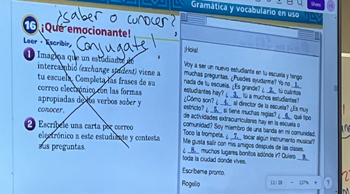 Shars 
Gramática y vocabulario en uso 
¡Qué emocionante! 
Leer · Escribir ¡Hola! 
É Imagina que un estudiante de Voy a ser un nuevo estudiante en tu escuela y tengo 
intercambio (exchange student) viene a nada de tu escuela. ¿Es grande? ¿ __2__ tú cuántos 
muchas preguntas. ¿Puedes ayudarme? Yo no __▲__ 
tu escuela. Completa las frases de su estudiantes hay? ¿ __3__ tú a muchos estudiantes? 
correo electrónico con las formas ¿Cómo son? ¿ __▲__ al director de la escuela? ¿Es muy 
apropiadas de los verbos saber y estricto? ¿__5__ si tiene muchas reglas? ¿____ qué tipo 
conocer. 
de actividades extracurriculares hay en la escuela o 
comunidad? Soy miembro de una banda en mi comunidad. 
2 Escríbele una carta por correo Toco la trompeta. ¿ __Z__ tocar algún instrumento musical? 
eletrónico a este estudiante y contesta Me gusta safr con mis amigos después de las clases. 
sus preguntas. ¿ __8,__ muchos lugares bonitos adónda ir? Quiero __9_ 
toda la ciudad donde vives. 
Escribeme pronto. 
Rogelio 12/23-1379+