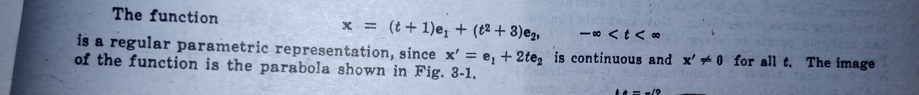 The function
x=(t+1)e_1+(t^2+3)e_2, -∈fty
is a regular parametric representation, since x'=e_1+2te_2 is continuous and x'!= 0 for all t. The image 
of the function is the parabola shown in Fig. 3-1.
e=-/2