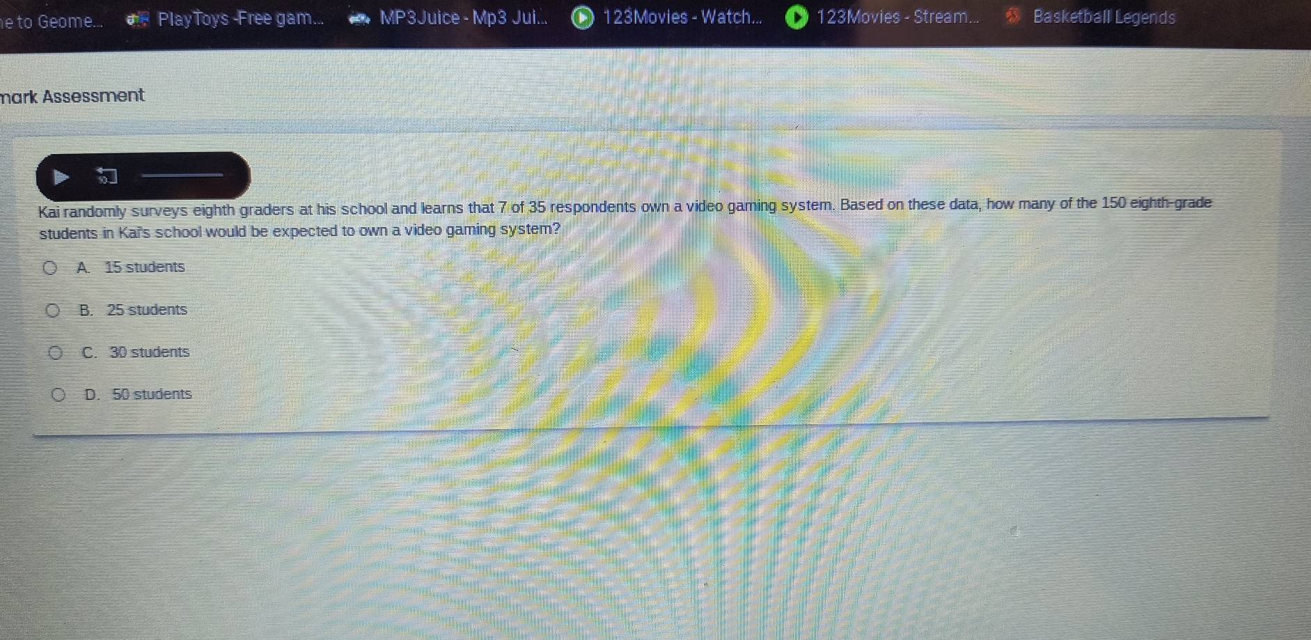 to Geome... # PlayToys -Free gam... MP3 Juice - Mp3 Jui... 123Movies - Watch... 123Movies - Stream Basketball Legends
mark Assessment
Kai randomly surveys eighth graders at his school and learns that 7 of 35 respondents own a video gaming system. Based on these data, how many of the 150 eighth-grade
students in Kai's school would be expected to own a video gaming system?
A. 15 students
B. 25 students
C. 30 students
D. 50 students