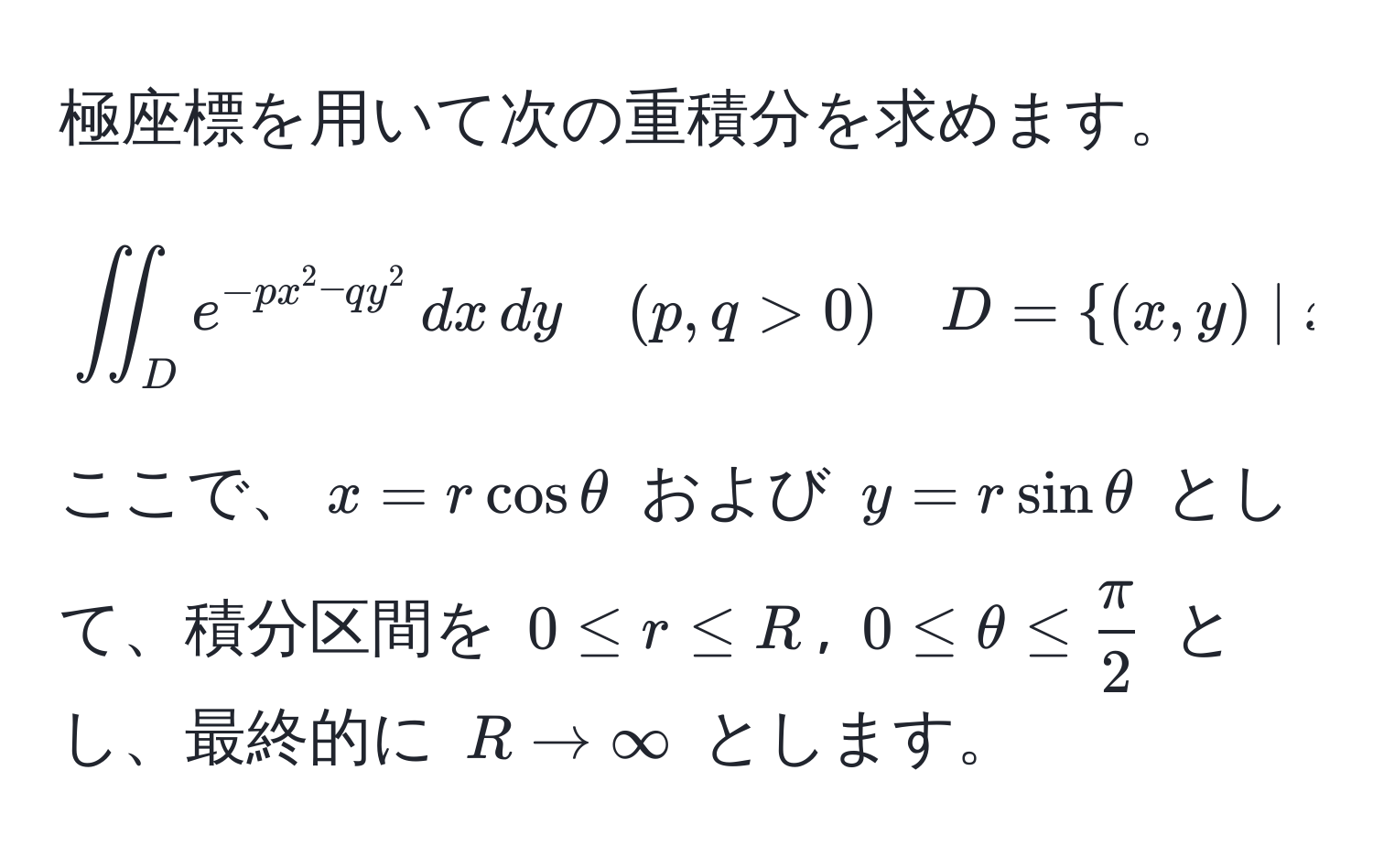 極座標を用いて次の重積分を求めます。  
[
iint_D e^(-px^2 - qy^2) , dx , dy quad (p,q>0) quad D=(x,y) | x≥0, y≥0
]  
ここで、(x = r cos θ) および (y = r sin θ) として、積分区間を (0 ≤ r ≤ R), (0 ≤ θ ≤  π/2 ) とし、最終的に (R to ∈fty) とします。