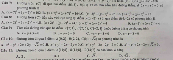 y-u D.(x-2)^circ +(y-2)^circ =4
Câu 7: Đường tròn (C) đi qua hai điễm A(1;3),B(3;1) và có tâm nằm trên đường thẳng d : hoặc (x+10)^circ +(y+10)^2=100 có
2x-y+7=0
phương trình là
A. (x-7)^2+(y-7)^2=102.B.(x+7)^2+(y+7)^2=164.C. (x-3)^2+(y-5)^2=25. C. (x+3)^2+(y+5)^2=25.
Câu 8: Đường tròn (C) tiếp xúc với trục tung tại điểm A(0,-2) và đi qua điểm B(4;-2) có phương trình là
A. (x-2)^2+(y+2)^2=4.B.(x+2)^2+(y-2)^2=4C.(x-3)^2+(y-2)^2=4 D. (x-3)^2+(y+2)^2=4
Câu 9: Tâm của đường tròn qua ba điểm A(2;1),B(2;5),C(-2;1) thuộc đường thẳng có phương trình
A. x-y+3=0. B. x-y-3=0 C. -x+y+3=0 D. x+y+3=0
Câu 10: Đường tròn đi qua 3 điểm A(0;2),B(2;2),C(1;1+sqrt(2)) có phương trình là
A. x^2+y^2+2x+2y-sqrt(2)=0 .B. x^2+y^2-2x-2y=0.C.x^2+y^2-2x-2y-2=0 .D. x^2+y^2+2x-2y+sqrt(2)=0.
Câu 11: Đường tròn đi qua 3 điểm A(11;8),B(13;8),C(14;7) có bán kính R bằng
A. 2 . B. 1. C. sqrt(5). D. sqrt(2).
Bườ g Tràn lới dưở g tràn