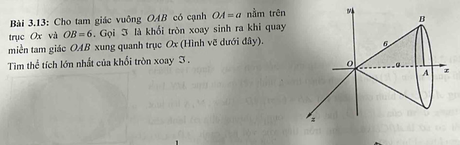 Bài 3.13: Cho tam giác vuông OAB có cạnh OA=a nằm trên 
trục Ox và OB=6. Gọi I là khối tròn xoay sinh ra khi quay 
miền tam giác OAB xung quanh trục Ox (Hình vẽ dưới đây). 
Tìm thể tích lớn nhất của khối tròn xoay I .