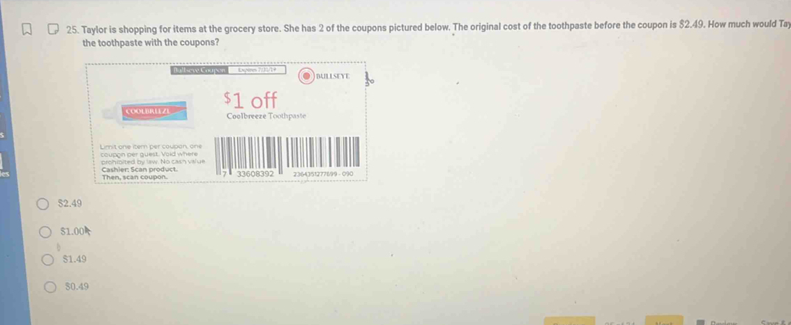 Taylor is shopping for items at the grocery store. She has 2 of the coupons pictured below. The original cost of the toothpaste before the coupon is $2.49. How much would Tay
the toothpaste with the coupons?
Bull-eve Coupon Expines 7/31/19 BULLSEYE
COOLBRLEZE $1 off
Coolbreeze Toothpaste
Limit one itern per coupan, one
coupon per guest. Vold where
prohibited by law. No casn value
Cashier: Scan product. 7 33608392 2364351277699 - 090
Then, scan coupon.
52.49
S1.00
$1.49
80.49