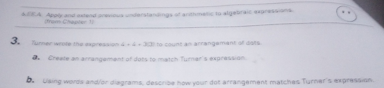 6EE.A Apply and extend previous understandings of arithmetic to algebraic expressions. 
(from Chapter 1) 
3. Turner wrote the expression 4+4+3(3) to count an arrangement of dots. 
a Create an arrangement of dots to match Turner's expression. 
be Using words and/or diagrams, describe how your dot arrangement matches Turner's expression.