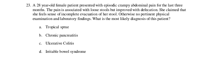 A 28 year -old female patient presented with episodic crampy abdominal pain for the last three
months. The pain is associated with loose stools but improved with defecation. She claimed that
she feels sense of incomplete evacuation of her stool. Otherwise no pertinent physical
examination and laboratory findings. What is the most likely diagnosis of this patient?
a. Tropical sprue
b. Chronic pancreatitis
c. Ulcerative Colitis
d. Irritable bowel syndrome