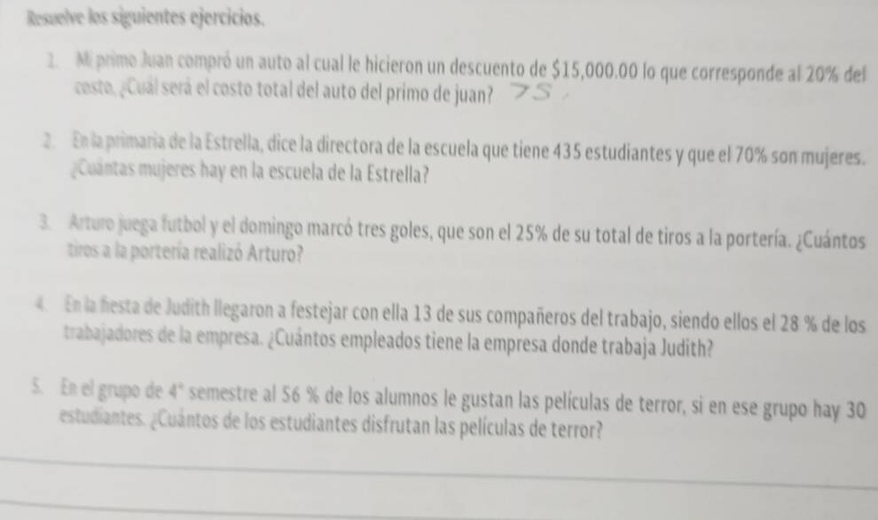 Resuelve los siguientes ejercicios. 
2. Mi primo Juan compró un auto al cual le hicieron un descuento de $15,000.00 lo que corresponde al 20% del 
cesto, ¿Cuál será el costo total del auto del primo de juan? 
2. En la primaria de la Estrella, dice la directora de la escuela que tiene 435 estudiantes y que el 70% son mujeres. 
Cuántas mujeres hay en la escuela de la Estrella? 
3. Arturo juega futbol y el domingo marcó tres goles, que son el 25% de su total de tiros a la portería. ¿Cuántos 
tiros a la portería realizó Arturo? 
4 En la hesta de Judith llegaron a festejar con ella 13 de sus compañeros del trabajo, siendo ellos el 28 % de los 
trabajadores de la empresa. ¿Cuántos empleados tiene la empresa donde trabaja Judith? 
5. En el grupo de 4° semestre al 56 % de los alumnos le gustan las películas de terror, si en ese grupo hay 30
estudiantes. ¿Cuántos de los estudiantes disfrutan las películas de terror?