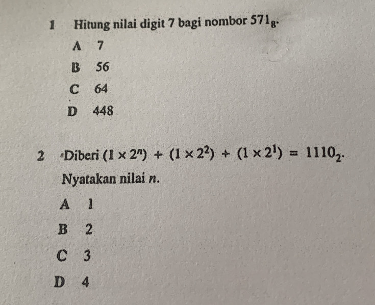 Hitung nilai digit 7 bagi nombor 571_8.
A 7
B 56
C 64
D 448
2 Diberi (1* 2^n)+(1* 2^2)+(1* 2^1)=1110_2. 
Nyatakan nilai n.
A 1
B 2
C 3
D 4