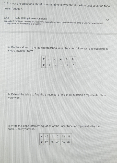 Answer the questions about using a table to write the slope-intercept equation for a 
linear function 
3.4.1 Study: Writing Linear Functions 3/7 
Copyright @ 2023 Apex Learning Inc. Use of this material is subject to Apex Learning's Terms of Use. Any unauthorized 
copying, reuse, or redistribution is prohibited 
a. Do the values in the table represent a linear function? If so, write its equation in 
slope-intercept form. 
b. Extend the table to find the y-intercept of the linear function it represents. Show 
your work. 
c. Write the slope-intercept equation of the linear function represented by the 
table. Show your work.