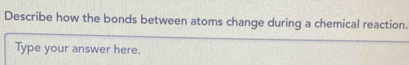 Describe how the bonds between atoms change during a chemical reaction. 
Type your answer here.