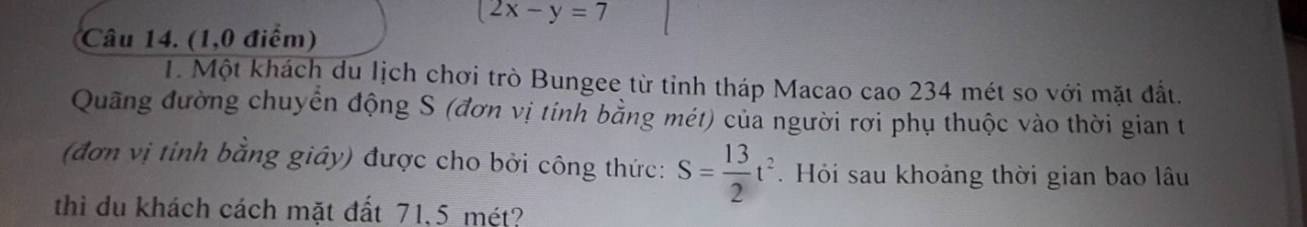 2x-y=7
Câu 14. (1,0 điểm) 
1. Một khách du lịch chơi trò Bungee từ tỉnh tháp Macao cao 234 mét so với mặt đất. 
Quãng đường chuyển động S (đơn vị tính bằng mét) của người rơi phụ thuộc vào thời gian t 
(đơn vị tính bằng giây) được cho bởi công thức: S= 13/2 t^2. Hỏi sau khoảng thời gian bao lâu 
thì du khách cách mặt đất 71,5 mét?