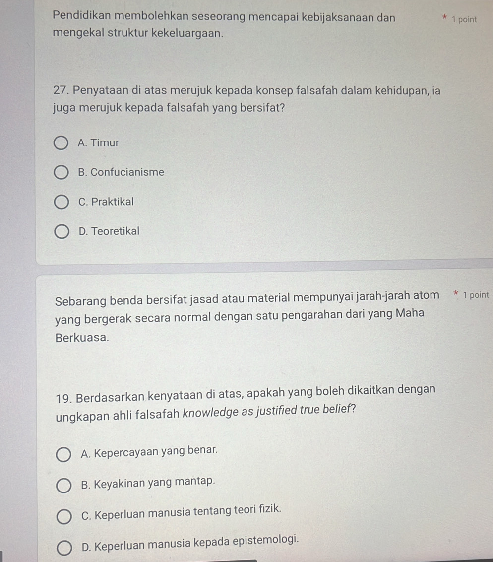 Pendidikan membolehkan seseorang mencapai kebijaksanaan dan * 1 point
mengekal struktur kekeluargaan.
27. Penyataan di atas merujuk kepada konsep falsafah dalam kehidupan, ia
juga merujuk kepada falsafah yang bersifat?
A. Timur
B. Confucianisme
C. Praktikal
D. Teoretikal
Sebarang benda bersifat jasad atau material mempunyai jarah-jarah atom * 1 point
yang bergerak secara normal dengan satu pengarahan dari yang Maha
Berkuasa.
19. Berdasarkan kenyataan di atas, apakah yang boleh dikaitkan dengan
ungkapan ahli falsafah knowledge as justified true belief?
A. Kepercayaan yang benar.
B. Keyakinan yang mantap.
C. Keperluan manusia tentang teori fizik.
D. Keperluan manusia kepada epistemologi.