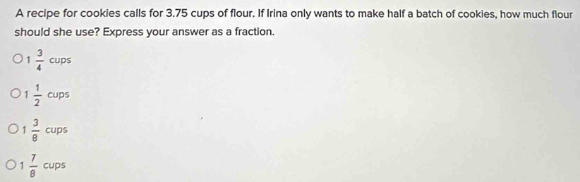 A recipe for cookies calls for 3.75 cups of flour. If Irina only wants to make half a batch of cookies, how much flour
should she use? Express your answer as a fraction.
1  3/4  cups
 1/2 cups
1 3/8  cups
1  7/8  cups