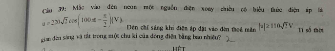Cầu 39: Mắc vào đèn neon một nguồn điện xoay chiều có biểu thức điện áp là
u=220sqrt(2)cos (100π t- π /2 )(V). Đèn chỉ sáng khi điện áp đặt vào đèn thoả mãn |u|≥ 110sqrt(2)V Ti số thời 
gian đèn sáng và tắt trong một chu kỉ của dòng điện bằng bao nhiêu? 
Hết