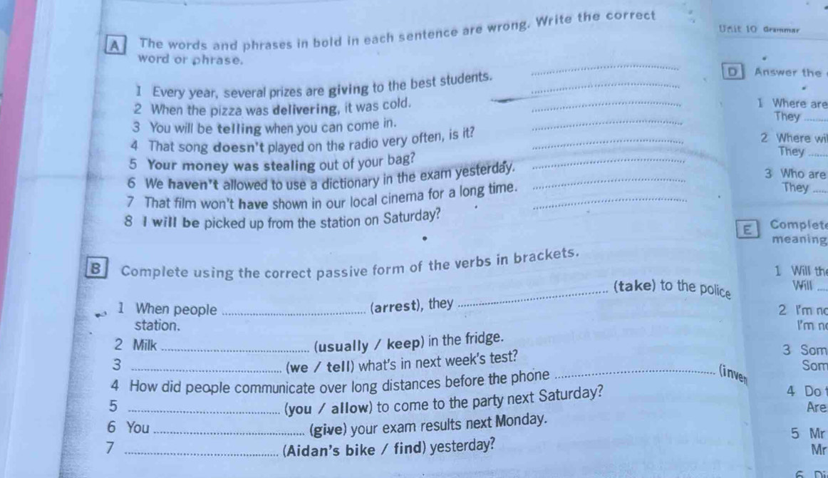 Grammar 
A The words and phrases in bold in each sentence are wrong. Write the correct 
word or phrase. _D Answer the 
I Every year, several prizes are giving to the best students.__ 
_ 
_ 
2 When the pizza was delivering, it was cold._ 
1 Where are 
3 You will be telling when you can come in. 
They_ 
4 That song doesn't played on the radio very often, is it?_ 
2 Where wil 
5 Your money was stealing out of your bag?_ 
They_ 
6 We haven’t allowed to use a dictionary in the exam yesterday._ 
3 Who are 
7 That film won't have shown in our local cinema for a long time._ 
They_ 
E 
8 I will be picked up from the station on Saturday? Complet meaning 
B Complete using the correct passive form of the verbs in brackets. 
1 Will th 
Will_ 
_(take) to the police 
(arrest), they 
1 When people _2 I'm no 
station. I'm n 
2 Milk _(usually / keep) in the fridge. 3 Som 
3 _(we / tell) what's in next week's test? _Som 
4 How did people communicate over long distances before the phone 
(inven 
5 _(you / allow) to come to the party next Saturday? 
4 Do 
Are 
6 You _(give) your exam results next Monday. 
5 Mr 
_7 
(Aidan's bike / find) yesterday? 
Mr 
s ni