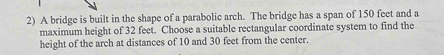 A bridge is built in the shape of a parabolic arch. The bridge has a span of 150 feet and a 
maximum height of 32 feet. Choose a suitable rectangular coordinate system to find the 
height of the arch at distances of 10 and 30 feet from the center.