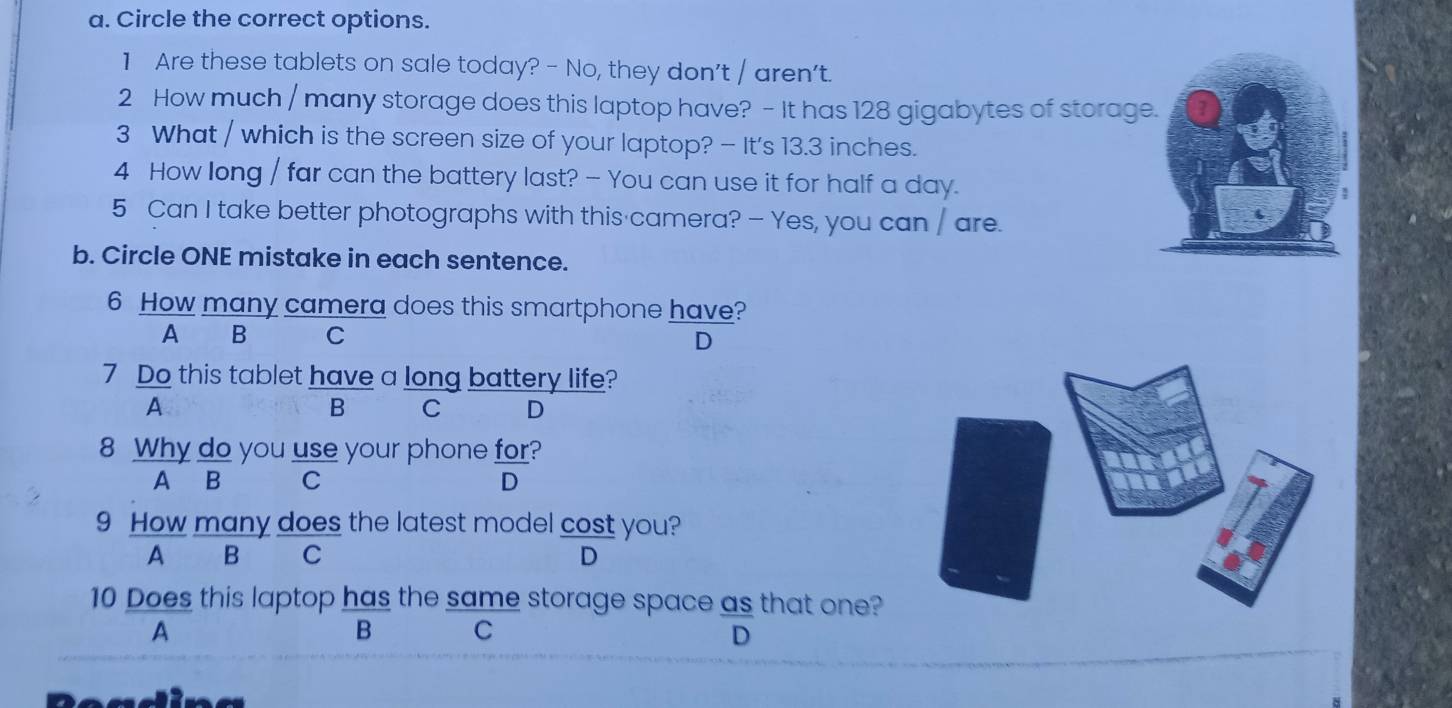 Circle the correct options.
1 Are these tablets on sale today? - No, they don't / aren't.
2 How much / many storage does this laptop have? - It has 128 gigabytes of storage.
3 What / which is the screen size of your laptop? - It's 13.3 inches.
4 How long / far can the battery last? - You can use it for half a day.
5 Can I take better photographs with this camera? — Yes, you can / are.
b. Circle ONE mistake in each sentence.
6 How many camera does this smartphone have?
A €£B C
D
7 Do this tablet have a long battery life?
A
B C D
8 Why do you use your phone for?
A B C D
9 How many does the latest model cost you?
A B C D
10 Does this laptop has the same storage space as that one?
A
B C
D