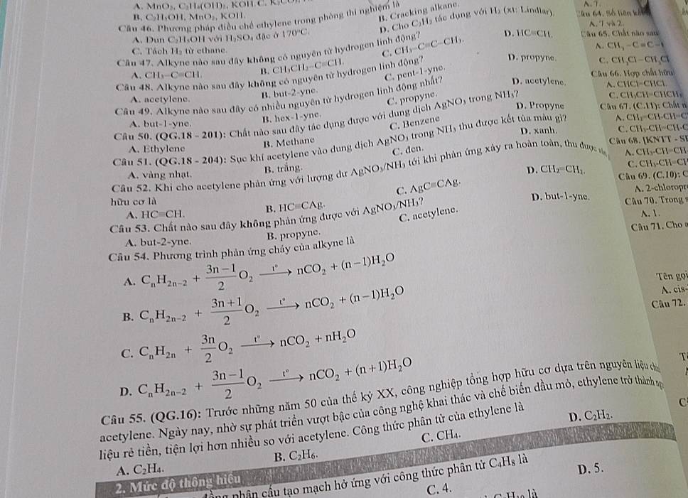 A. MnO_2,C_2H_4(OH)
B. Cracking alkane.
hể ethylene trong phòng thí nghiệm là
B. C_2H_8OH,MnO_2,KOH
Câu D. Cho C_1H_2 tác dụng voiH_2(xt: Lindlar T ân 64, Số liên khi o
A. 7ylambda 2
A. Dun C_2 HOH với H_2SO_4 đặc ở 170°C. Câu 65. Chất nào sau
Câu 47. Al Se nào sau đây không có nguyên tử hydrogen linh động? CH_3-C=C-CH_3.
D. HC=CH
A. CH_3-C=C-1
C.
C. Tách H_2 từ ethane. D. propyne
A. CH_3-C=CH. B.
Câu 66. Hợp chất hữu
Câu - o sau đây không có nguyên tử hydrogen linh CH_3CH_2-C=CH. d(n)
D. acetylene. A. CHCl=CHCl.
Câu 49. Alkyne nào sau đây có nhiều nguyên tử hydrogen linh động nhất? C. per 1=1- yne. C. CH_2Cl-CH_2Cl
B. but-2-yne.
C. propyne. O₃ trong NH₃?
C. CH_3CH=CHCH_3
A. acetylene. D. Propyne Câu 67.(C.11):Cl
AgNC
1 -yne.
A. but-1 yne. B. hc x-1-y
C. Benzene
A. CH_2-CH-CH=C
Câu 50. (QG.18-201) : Chất nào sau đây tác dụng được với dung dịch
D. xanh. C. CH_3-CH=CH-C
Câu 51.(QG.18-204) : Sụe khí acetylene vào dung dịch AgNO₃ trong NH₃ thu được kết tủa màu gì
B. Methane
A. Ethylene Câu 68 |KNTT-S
C. den.
B. trắng.
C. CH_3-CH=CI
Câu 52. Khi cho acetylene phản ứng với lượng dư AgNO_3/NH_3 tới khi phản ứng xảy ra hoàn toàn, thu được sá A. CH_3-CH=CH
A. vàng nhạt. D. CH_2=CH_2. Câu 69.(C.10):C
C. AgCequiv CAg.
A. 2-chloropr
hữu cơ là D. but-1-yne.  Câu 70. Trong
A. HCequiv CH.
B.
C. acetylene.
Câu 53. Chất nào sau đây không phản ứng được với HCequiv CAg. AgNO_3/NH_3? A. 1
A. but-2-yne.
B. propyne.
Câu 54. Phương trình phản ứng chảy của alkyne là  Câu 71, Cho 
A. C_nH_2n-2+ (3n-1)/2 O_2xrightarrow vnCO_2+(n-1)H_2O Tên gọi
B. C_nH_2n-2+ (3n+1)/2 O_2xrightarrow omega nCO_2+(n-1)H_2O A. cis
Câu 72.
C. C_nH_2n+ 3n/2 O_2xrightarrow rnCO_2+nH_2O
D. C_nH_2n-2+ (3n-1)/2 O_2xrightarrow rnCO_2+(n+1)H_2O
T
Câu 55. (QG.16) : Trước những năm 50 của thế kỷ XX, công nghiệp tổng hợp hữu cơ dựa trên nguyên liệu chủ
C
acetylene. Ngày nay, nhờ sự phát triển vượt bậc của công nghệ khai thác và chế biến dầu mỏ, ethylene trở thành s
D.
liệu rẻ tiền, tiện lợi hơn nhiều so với acetylene. Công thức phân tử của ethylene là C_2H_2.
C. CH₄.
B. C_21 16
A. C_2H_4.
2. Mức độ thông hiều D. 5.
D nhân cầu tạo mạch hở ứng với công thức phân tử C_4H_8 là
C. 4.
à