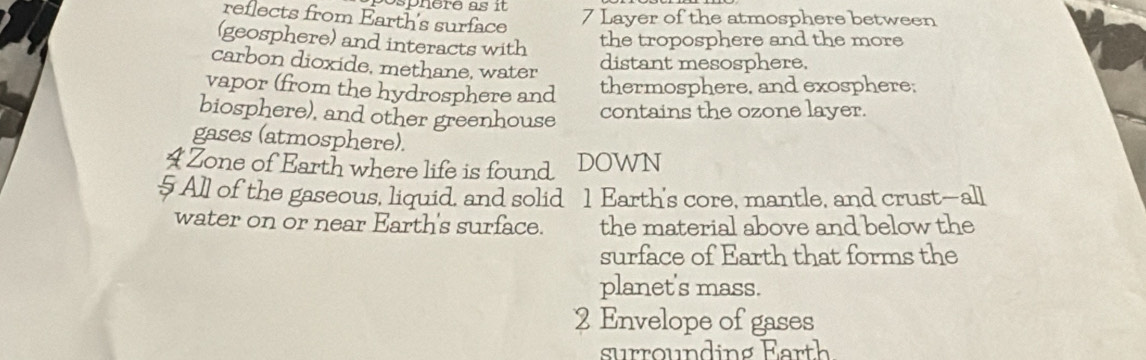 reflects from Earth's surface
7 Layer of the atmosphere between 
(geosphere) and interacts with 
the troposphere and the more 
carbon dioxide, methane, water 
distant mesosphere, 
vapor (from the hydrosphere and thermosphere, and exosphere; 
biosphere), and other greenhouse contains the ozone layer. 
gases (atmosphere). 
4 Zone of Earth where life is found DOWN 
5 All of the gaseous, liquid, and solid 1 Earth's core, mantle, and crust—all 
water on or near Earth's surface. the material above and below the 
surface of Earth that forms the 
planet's mass. 
2 Envelope of gases 
surrounding Earth