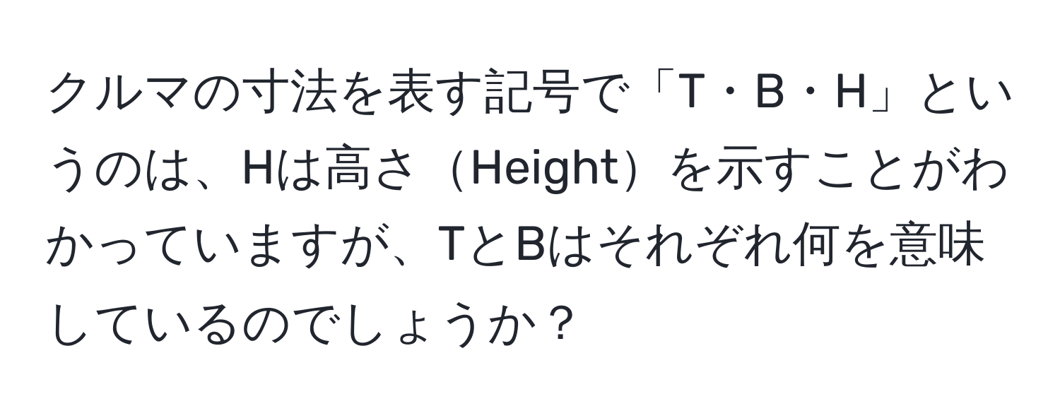 クルマの寸法を表す記号で「T・B・H」というのは、Hは高さHeightを示すことがわかっていますが、TとBはそれぞれ何を意味しているのでしょうか？