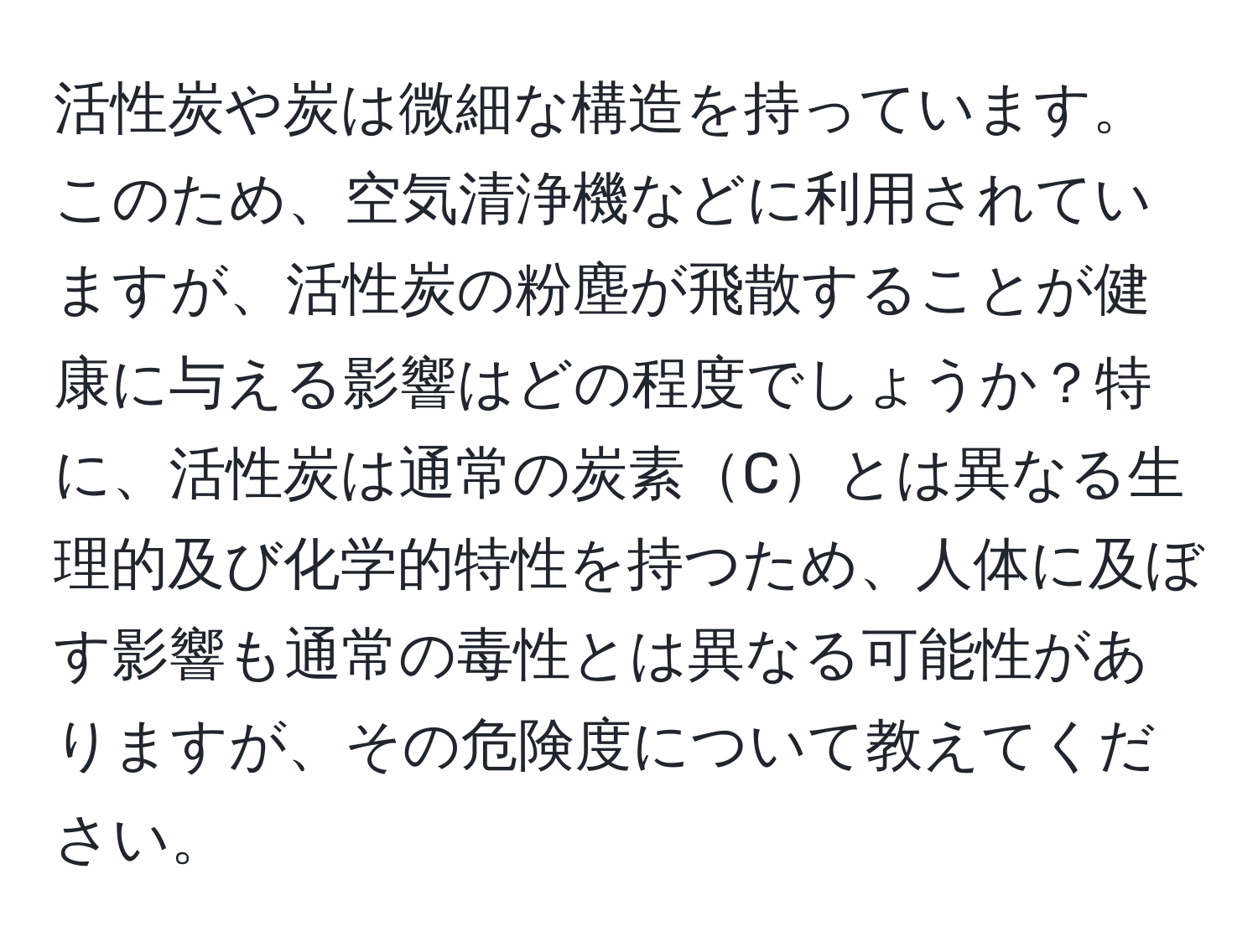 活性炭や炭は微細な構造を持っています。このため、空気清浄機などに利用されていますが、活性炭の粉塵が飛散することが健康に与える影響はどの程度でしょうか？特に、活性炭は通常の炭素Cとは異なる生理的及び化学的特性を持つため、人体に及ぼす影響も通常の毒性とは異なる可能性がありますが、その危険度について教えてください。