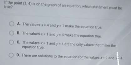 If the point (1,4) is on the graph of an equation, which statement must be
true?
A. The values x=4 and y=1 make the equation true.
B. The values x=1 and y=4 make the equation true.
C. The values x=1 and y=4 are the only values that make the
equation true.
D. There are solutions to the equation for the values x=1 and x<4</tex>