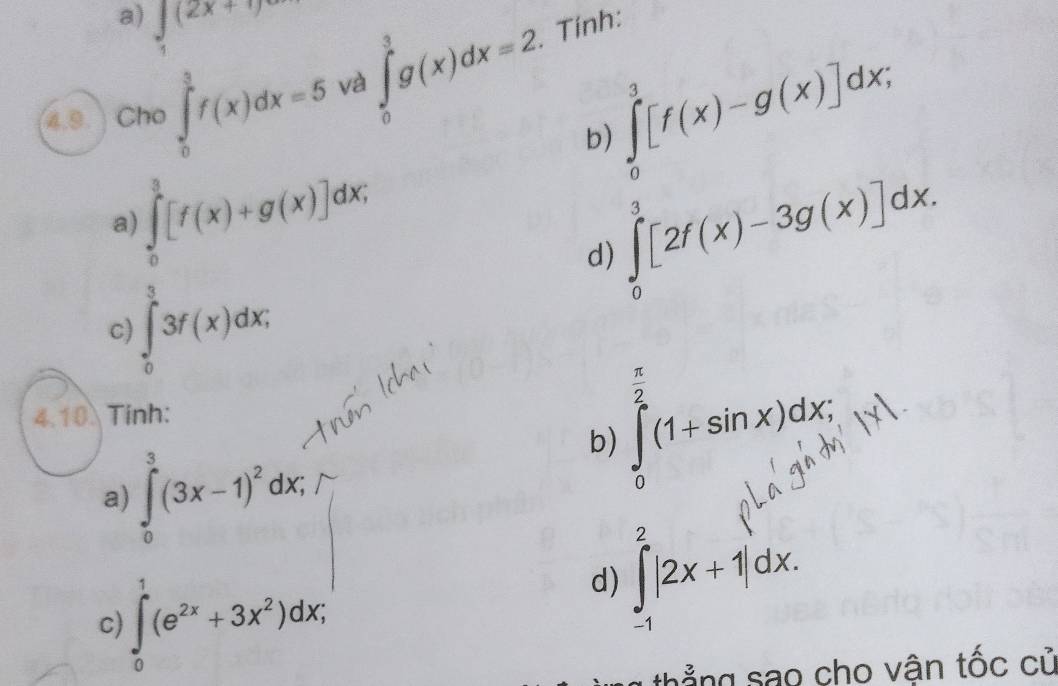 ∈tlimits _1(2x+1)
∈tlimits _0^(3[f(x)-g(x)]dx; 
4.9 Cho ∈tlimits _0^(frac 3)2)f(x)dx=5 và ∈tlimits _0^(3g(x)dx=2. Tính:
b)
∈tlimits _0^3[f(x)+g(x)]dx;
a)
∈tlimits _0^3[2f(x)-3g(x)]dx.
d)
c ∈tlimits _0^(frac 3)4)3f(x)dx,
 π /2 
4.10. Tinh:
a) ∈tlimits _0^(3(3x-1)^2)dx;
∈tlimits _0^((π)(1+sin x)dx; 
b)
c) ∈t _0^1(e^2x)+3x^2)dx; 
d) ∈tlimits _(-1)^2|2x+1|dx. 
thẳng sao cho vận tốc cử