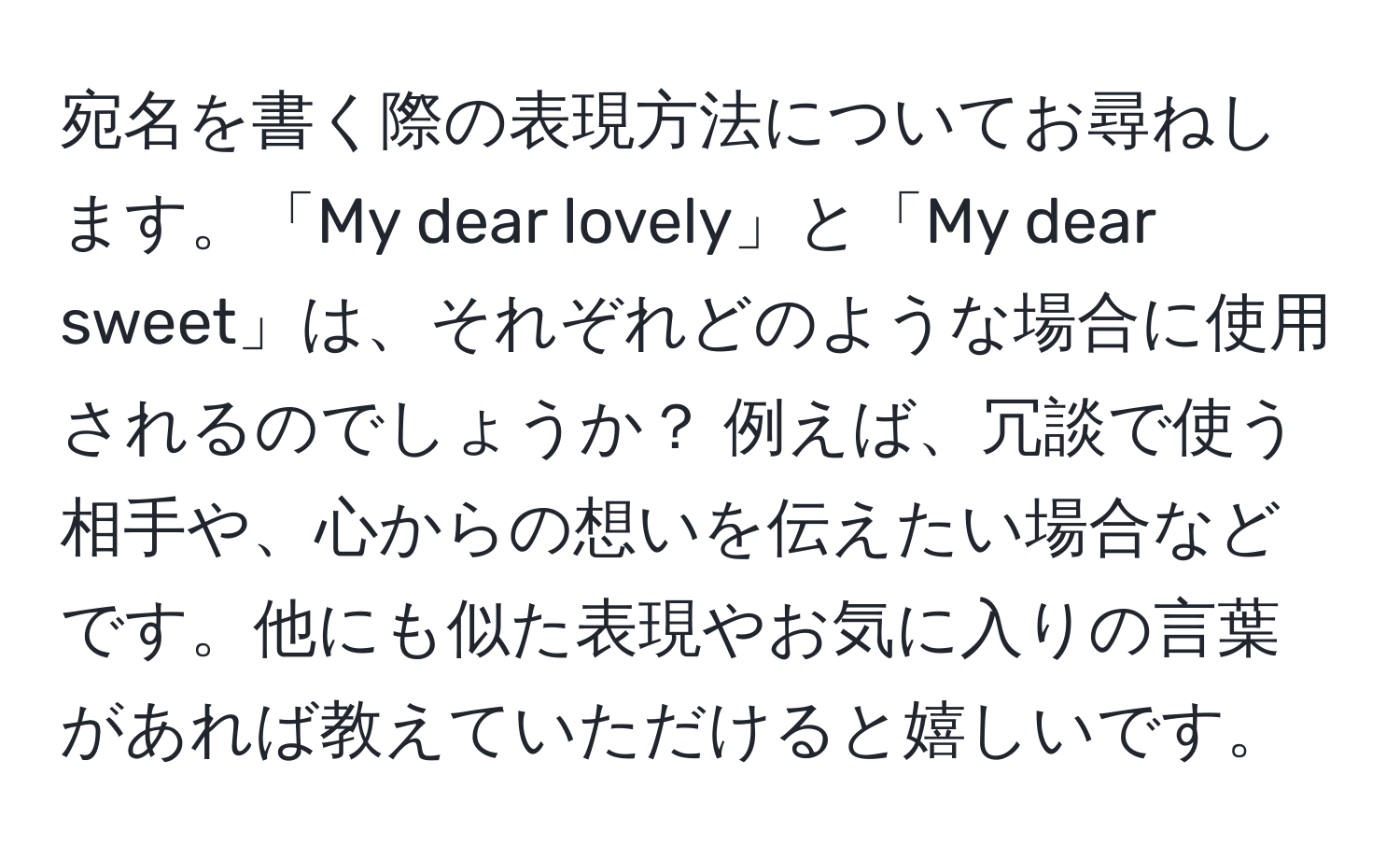 宛名を書く際の表現方法についてお尋ねします。「My dear lovely」と「My dear sweet」は、それぞれどのような場合に使用されるのでしょうか？ 例えば、冗談で使う相手や、心からの想いを伝えたい場合などです。他にも似た表現やお気に入りの言葉があれば教えていただけると嬉しいです。