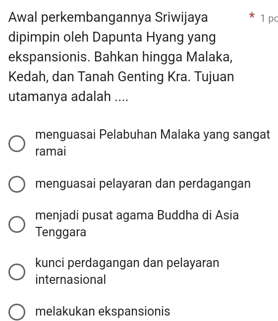 Awal perkembangannya Sriwijaya 1 pc
dipimpin oleh Dapunta Hyang yang
ekspansionis. Bahkan hingga Malaka,
Kedah, dan Tanah Genting Kra. Tujuan
utamanya adalah ....
menguasai Pelabuhan Malaka yang sangat
ramai
menguasai pelayaran dan perdagangan
menjadi pusat agama Buddha di Asia
Tenggara
kunci perdagangan dan pelayaran
internasional
melakukan ekspansionis