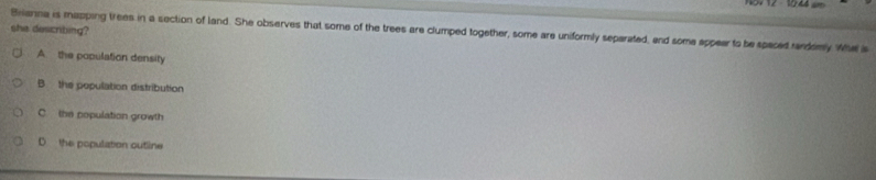 she describing?
Brianna is mapping trees in a section of land. She observes that some of the trees are clumped together, some are uniformly separated, and some appear to be spaced randomy Whe a
A. the population density
B the population distribution
C the population growth
D the population outline