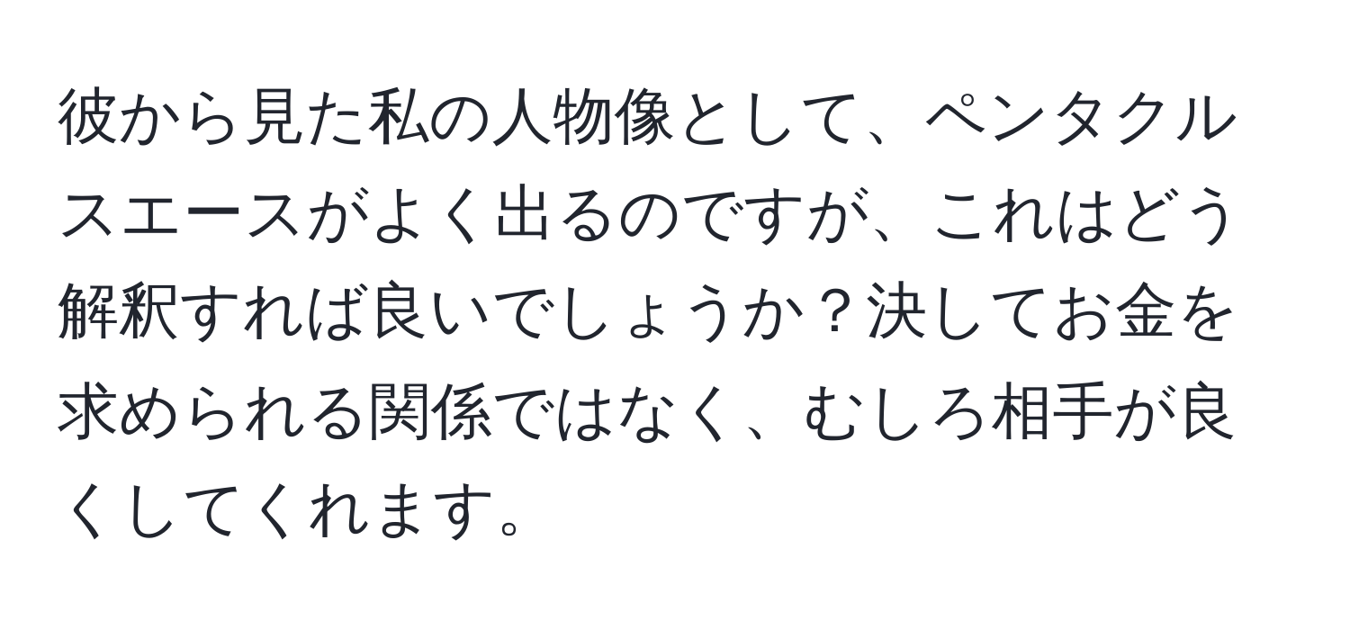 彼から見た私の人物像として、ペンタクルスエースがよく出るのですが、これはどう解釈すれば良いでしょうか？決してお金を求められる関係ではなく、むしろ相手が良くしてくれます。