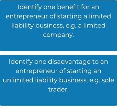 Identify one benefit for an 
entrepreneur of starting a limited 
liability business, e.g. a limited 
company. 
Identify one disadvantage to an 
entrepreneur of starting an 
unlimited liability business, e.g. sole 
trader.