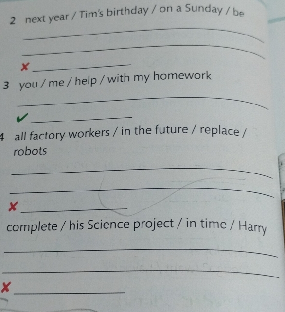 next year / Tim's birthday / on a Sunday / be 
_ 
_ 
X 
_ 
3 you / me / help / with my homework 
_ 
_ 
4 all factory workers / in the future / replace / 
robots 
_ 
_ 
. 
_x 
complete / his Science project / in time / Harry 
_ 
_ 
_x