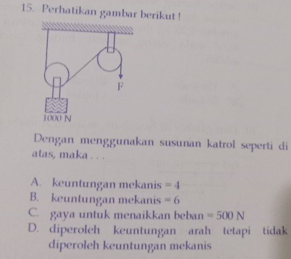 Perhatikan gambar berikut!
Dengan menggunakan susunan katrol seperti di
atas, maka . . .
A. keuntungan mekanis =4
B. keuntungan mekanis =6
C. gaya untuk menaikkan beban =500N
D. diperoleh keuntungan arah tetapi tidak
diperoleh keuntungan mekanis