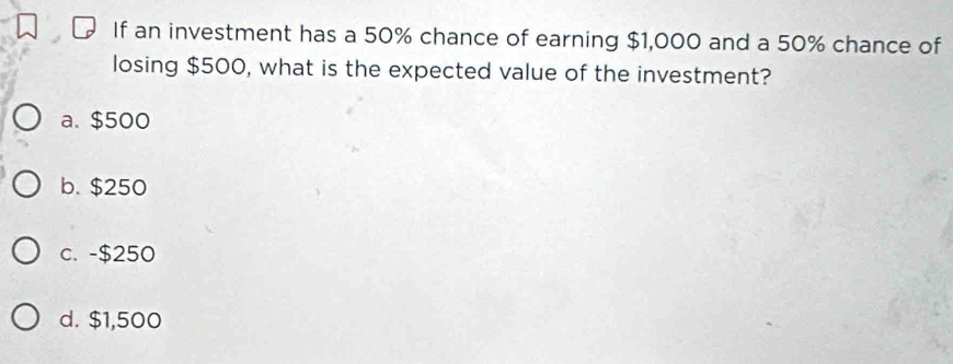 If an investment has a 50% chance of earning $1,000 and a 50% chance of
losing $500, what is the expected value of the investment?
a. $500
b. $250
c. -$250
d. $1,500