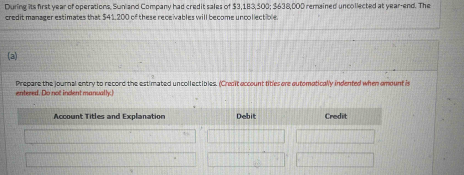 During its first year of operations, Sunland Company had credit sales of $3,183,500; $638,000 remained uncollected at year -end. The 
credit manager estimates that $41,200 of these receivables will become uncollectible. 
(a) 
Prepare the journal entry to record the estimated uncollectibles. (Credit account titles are automatically indented when amount is 
entered. Do not indent manually.) 
Account Titles and Explanation Debit Credit