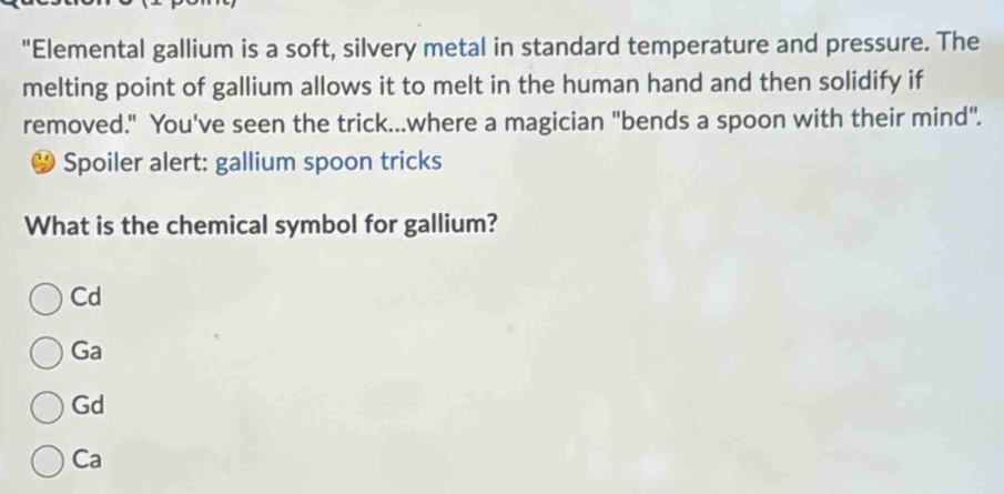 "Elemental gallium is a soft, silvery metal in standard temperature and pressure. The
melting point of gallium allows it to melt in the human hand and then solidify if
removed." You've seen the trick...where a magician "bends a spoon with their mind".
Spoiler alert: gallium spoon tricks
What is the chemical symbol for gallium?
Cd
Ga
Gd
Ca