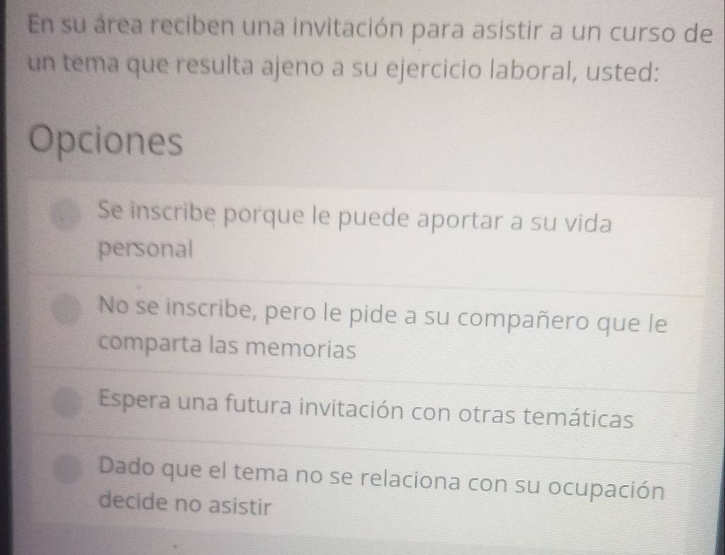 En su área reciben una invitación para asistir a un curso de
un tema que resulta ajeno a su ejercicio laboral, usted:
Opciones
Se inscribe porque le puede aportar a su vida
personal
No se inscribe, pero le pide a su compañero que le
comparta las memorias
Espera una futura invitación con otras temáticas
Dado que el tema no se relaciona con su ocupación
decide no asistir