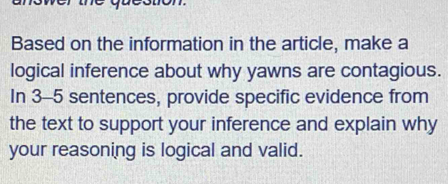 Based on the information in the article, make a 
logical inference about why yawns are contagious. 
In 3-5 sentences, provide specific evidence from 
the text to support your inference and explain why 
your reasoning is logical and valid.