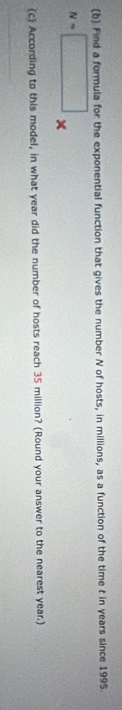 Find a formula for the exponential function that gives the number N of hosts, in millions, as a function of the time t in years since 1995.
N=□ × 
c According to this model, in what year did the number of hosts reach 35 million? (Round your answer to the nearest year.) 
_