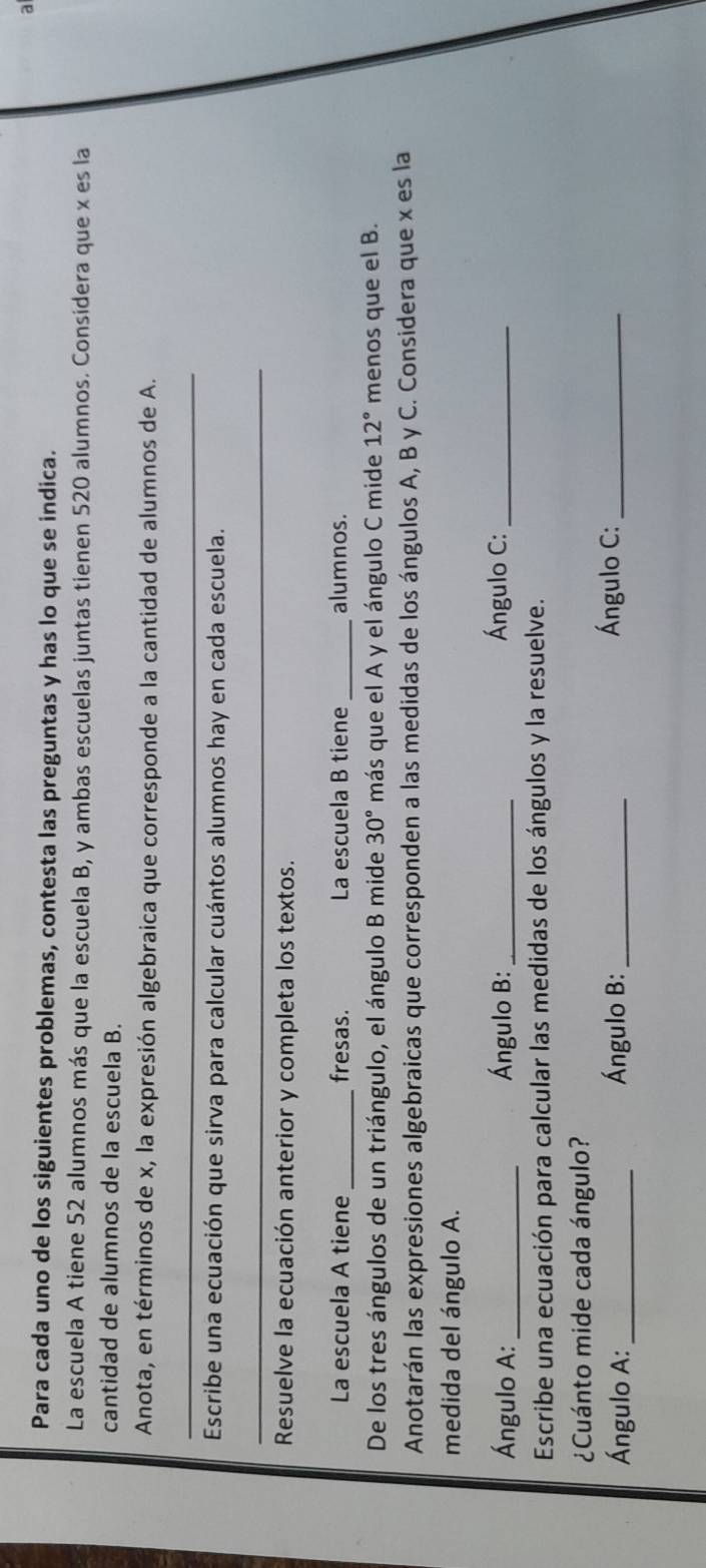 a 
Para cada uno de los siguientes problemas, contesta las preguntas y has lo que se indica. 
La escuela A tiene 52 alumnos más que la escuela B, y ambas escuelas juntas tienen 520 alumnos. Considera que x es la 
cantidad de alumnos de la escuela B. 
Anota, en términos de x, la expresión algebraica que corresponde a la cantidad de alumnos de A. 
_ 
Escribe una ecuación que sirva para calcular cuántos alumnos hay en cada escuela. 
_ 
Resuelve la ecuación anterior y completa los textos. 
La escuela A tiene_ fresas. La escuela B tiene _alumnos. 
De los tres ángulos de un triángulo, el ángulo B mide 30° más que el A y el ángulo C mide 12° menos que el B. 
Anotarán las expresiones algebraicas que corresponden a las medidas de los ángulos A, B y C. Considera que x es la 
medida del ángulo A. 
Ángulo A:_ Ángulo B:_ Ángulo C:_ 
Escribe una ecuación para calcular las medidas de los ángulos y la resuelve. 
¿Cuánto mide cada ángulo? 
Ángulo A: _Ángulo B:_ 
Ángulo C:_