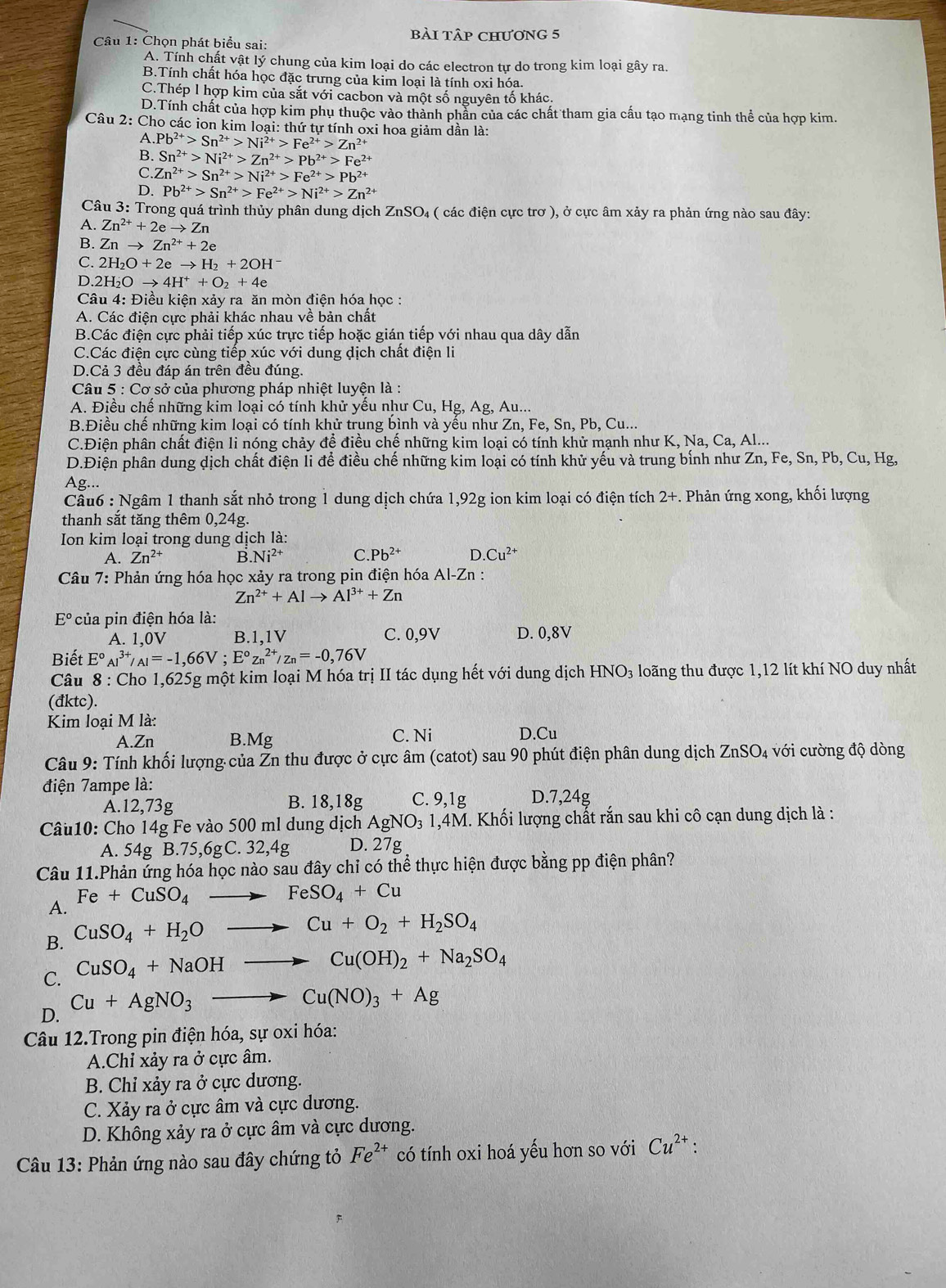 bài tập chương 5
Câu 1: Chọn phát biểu sai:
A. Tính chất vật lý chung của kim loại do các electron tự do trong kim loại gây ra.
B.Tính chất hóa học đặc trưng của kim loại là tính oxi hóa.
C.Thép 1 hợp kim của sắt với cacbon và một số nguyên tố khác.
D.Tính chất của hợp kim phụ thuộc vào thành phần của các chất tham gia cấu tạo mạng tinh thể của hợp kim.
Câu 2: Cho các ion kim loại: thứ tự tính oxi hoa giảm dần là:
A. Pb^(2+)>Sn^(2+)>Ni^(2+)>Fe^(2+)>Zn^(2+)
B. Sn^(2+)>Ni^(2+)>Zn^(2+)>Pb^(2+)>Fe^(2+)
C Zn^(2+)>Sn^(2+)>Ni^(2+)>Fe^(2+)>Pb^(2+)
D. Pb^(2+)>Sn^(2+)>Fe^(2+)>Ni^(2+)>Zn^(2+)
Câu 3: Trong quá trình thủy phân dung dịch ZnSO₄ ( các điện cực trơ ), ở cực âm xảy ra phản ứng nào sau đây:
A. Zn^(2+)+2eto Zn
B. Znto Zn^(2+)+2e
C. 2H_2O+2eto H_2+2OH^-
D. 2H_2Oto 4H^++O_2+4e
Câu 4: Điều kiện xảy ra ăn mòn điện hóa học :
A. Các điện cực phải khác nhau về bản chất
B.Các điện cực phải tiếp xúc trực tiếp hoặc gián tiếp với nhau qua dây dẫn
C.Các điện cực cùng tiếp xúc với dung dịch chất điện li
D.Cả 3 đều đáp án trên đều đúng.
Câu 5 : Cơ sở của phương pháp nhiệt luyện là :
A. Điều chế những kim loại có tính khử yếu như Cu, Hg, Ag, Au...
B.Điều chế những kim loại có tính khử trung bình và yều như Zn, Fe, Sn, Pb, Cu...
C.Điện phân chất điện li nóng chảy để điều chế những kim loại có tính khử mạnh như K, Na, Ca, Al...
D.Điện phân dung dịch chất điện li để điều chế những kim loại có tính khử yếu và trung bính như Zn, Fe, Sn, Pb, Cu, Hg,
Ag...
Câu6 : Ngâm 1 thanh sắt nhỏ trong 1 dung dịch chứa 1,92g ion kim loại có điện tích 2+. Phản ứng xong, khối lượng
thanh sắt tăng thêm 0,24g.
Ion kim loại trong dung dịch là:
A. Zn^(2+) B. Ni^(2+) C. Pb^(2+) D. Cu^(2+)
Câu 7: Phản ứng hóa học xảy ra trong pin điện hóa Al-Zn :
Zn^(2+)+Alto Al^(3+)+Zn
E° của pin điện hóa là:
A. 1,0V B.1,1V C. 0,9V D. 0,8V
Biết E°AI^(3+)/AI=-1,66V;E°zn^(2+)/zn=-0,76V
Câu 8 : Cho 1,625g một kim loại M hóa trị II tác dụng hết với dung dịch HNO₃ loãng thu được 1,12 lít khí NO duy nhất
(đktc).
Kim loại M là:
A.Zn B.Mg C. Ni D.Cu
Câu 9: Tính khối lượng của Zn thu được ở cực âm (catot) sau 90 phút điện phân dung dịch ZnSO₄ với cường độ dòng
điện 7ampe là:
A.12,73g B. 18,18g C. 9,1g D.7,24g
Câu10: Cho 14g Fe vào 500 ml dung dịch A aNO_3 1,4M. Khối lượng chất rắn sau khi cô cạn dung dịch là :
A. 54g B.75,6gC. 32,4g D. 27g
Câu 11.Phản ứng hóa học nào sau đây chỉ có thể thực hiện được bằng pp điện phân?
A. Fe+CuSO_4 to FeSO_4+Cu
B. CuSO_4+H_2O to Cu+O_2+H_2SO_4
C. CuSO_4+NaOHto Cu(OH)_2+Na_2SO_4
D. Cu+AgNO_3to Cu(NO)_3+Ag
Câu 12.Trong pin điện hóa, sự oxi hóa:
A.Chỉ xảy ra ở cực âm.
B. Chỉ xảy ra ở cực dương.
C. Xảy ra ở cực âm và cực dương.
D. Không xảy ra ở cực âm và cực dương.
Câu 13: Phản ứng nào sau đây chứng tỏ Fe^(2+) có tính oxi hoá yếu hơn so với Cu^(2+) :