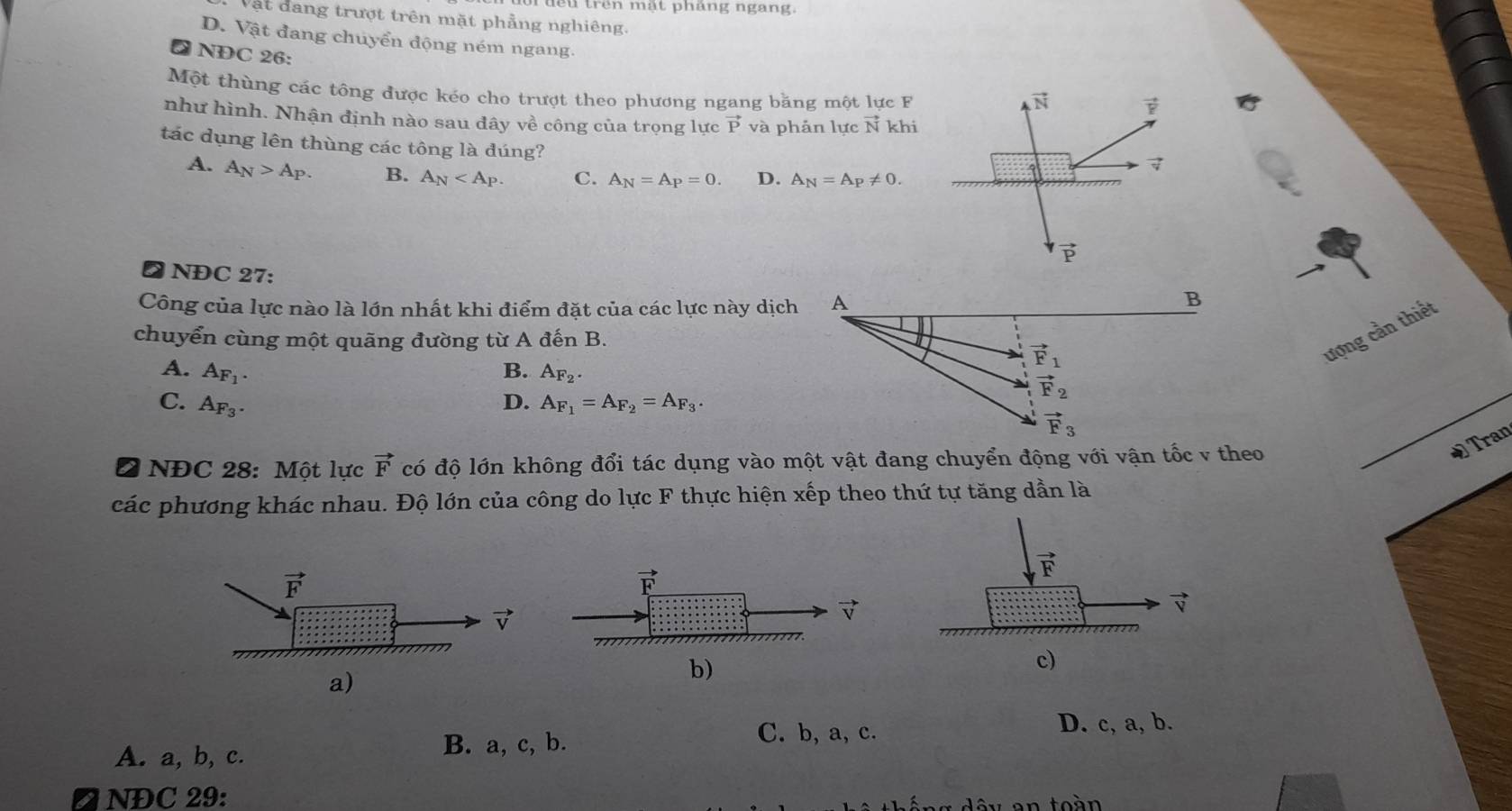 trên mật pháng ngang.
Vật đang trượt trên mặt phẳng nghiêng.
D. Vật đang chuyển động ném ngang.
② NĐC 26:
Một thùng các tông được kéo cho trượt theo phương ngang băng một lực F
vector N vector F
như hình. Nhận định nào sau đây về công của trọng lực vector P và phản lực vector N khi
tác dụng lên thùng các tông là đúng?
7
A. A_N>A_P. B. A_N C. A_N=A_P=0. D. A_N=A_P!= 0.
vector P
❷ NĐC 27:
Công của lực nào là lớn nhất khi điểm đặt của các lực này dịch A
B
chuyển cùng một quāng đường từ A đến B.
ượng cần thiết
A. A_F_1.
vector F_1
B. A_F_2.
vector F_2
C. A_F_3. D. A_F_1=A_F_2=A_F_3.
vector F_3
I  NĐC 28: Một lực vector F có độ lớn không đổi tác dụng vào một vật đang chuyển động với vận tốc v theo
ĐTran
các phương khác nhau. Độ lớn của công do lực F thực hiện xếp theo thứ tự tăng dần là
vector F
vector V
a)
b)
c)
D. c, a, b.
A. a, b, c.
B. a, c, b. C. b, a, c.
D NĐC 29: