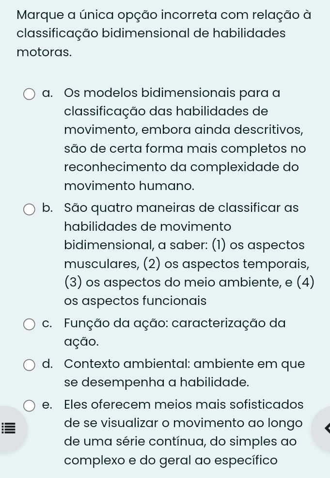 Marque a única opção incorreta com relação à
classificação bidimensional de habilidades
motoras.
a. Os modelos bidimensionais para a
classificação das habilidades de
movimento, embora ainda descritivos,
são de certa forma mais completos no
reconhecimento da complexidade do
movimento humano.
b. São quatro maneiras de classificar as
habilidades de movimento
bidimensional, a saber: (1) os aspectos
musculares, (2) os aspectos temporais,
(3) os aspectos do meio ambiente, e (4)
os aspectos funcionais
c. Função da ação: caracterização da
ação.
d. Contexto ambiental: ambiente em que
se desempenha a habilidade.
e. Eles oferecem meios mais sofisticados
de se visualizar o movimento ao longo
de uma série contínua, do simples ao
complexo e do geral ao específico