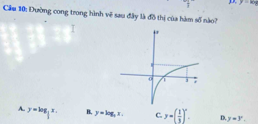  1/2 
D. y=log
Câu 10: Đường cong trong hình vẽ sau đây là đồ thị của hàm số nào?
A. y=log _ 1/3 x.
B. y=log _3x.
C. y=( 1/3 )^x. D. y=3^x.